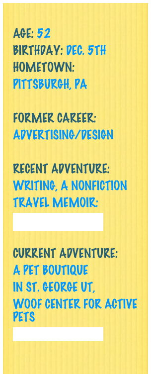 
Age: 52
Birthday: Dec. 5th
Hometown: 
Pittsburgh, PA

Former Career: 
Advertising/Design

Recent Adventure: 
Writing, a nonfiction
Travel memoir:
Check it Out Here!

Current Adventure: 
a Pet Boutique
in St. George UT,
WOOF Center for Active Pets
Check it out here!